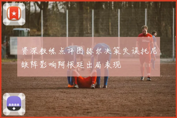 资深教练点评图赫尔决策失误托尼缺阵影响阿根廷出局表现