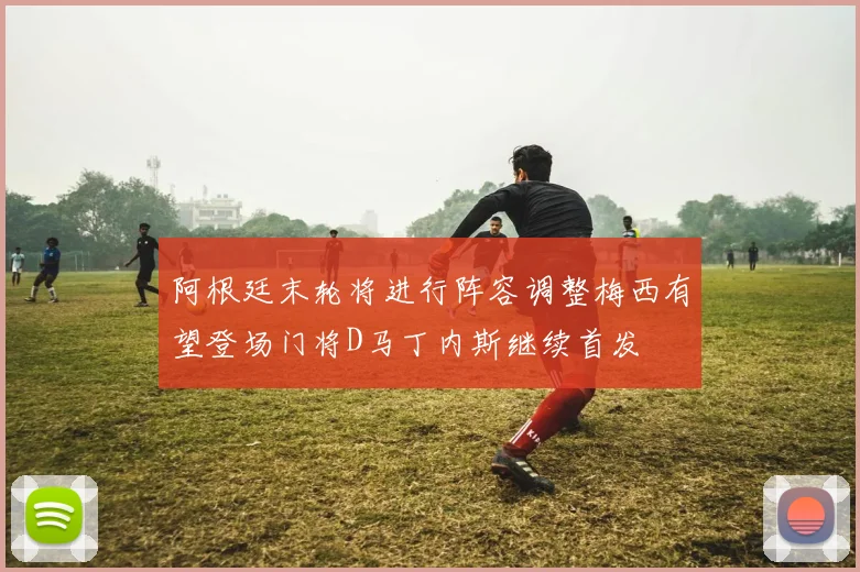 阿根廷末轮将进行阵容调整梅西有望登场门将D马丁内斯继续首发