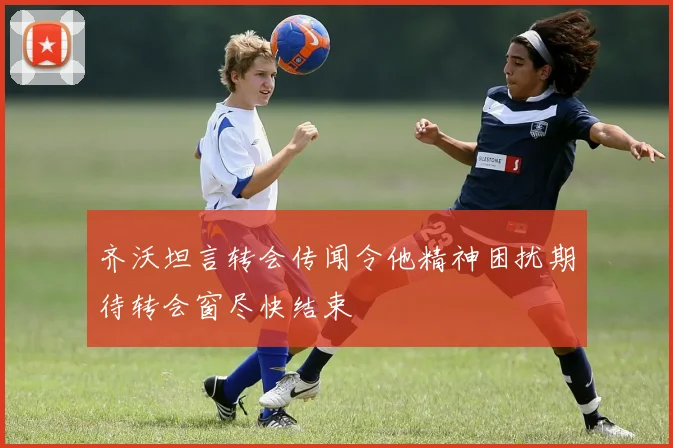 齐沃坦言转会传闻令他精神困扰期待转会窗尽快结束