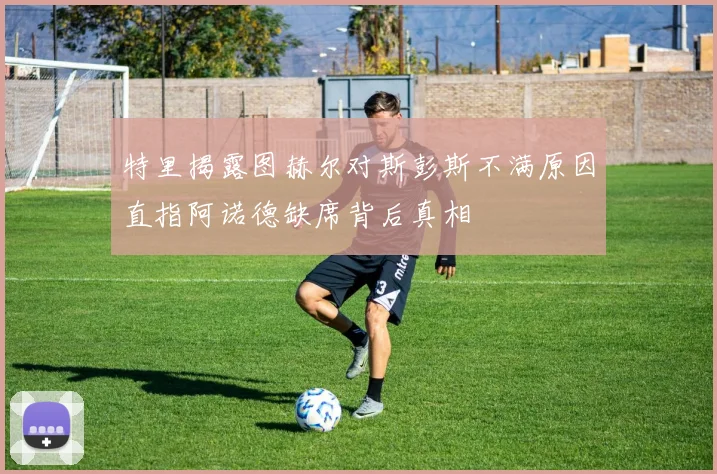 特里揭露图赫尔对斯彭斯不满原因直指阿诺德缺席背后真相