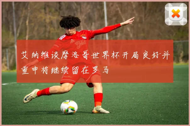 艾纳维谈摩洛哥世界杯开局良好并重申将继续留在罗马