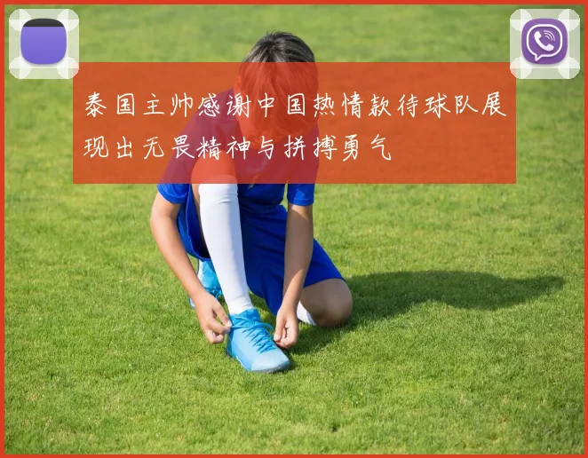 泰国主帅感谢中国热情款待球队展现出无畏精神与拼搏勇气