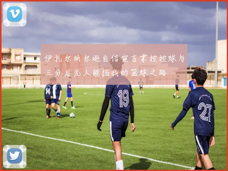 伊扎尔纳尔逊自信宣言掌控控球与三分后无人能挡我的篮球之路
