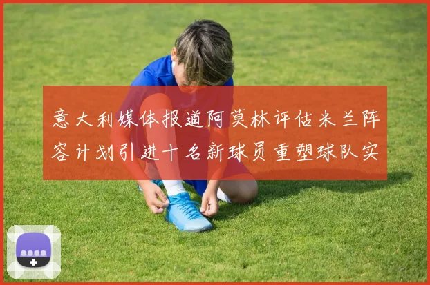 意大利媒体报道阿莫林评估米兰阵容计划引进十名新球员重塑球队实力