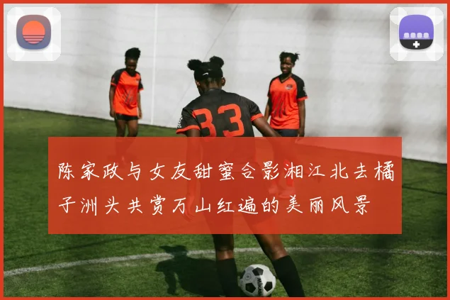 陈家政与女友甜蜜合影湘江北去橘子洲头共赏万山红遍的美丽风景
