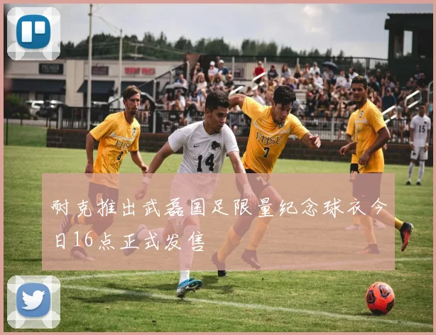 耐克推出武磊国足限量纪念球衣今日16点正式发售