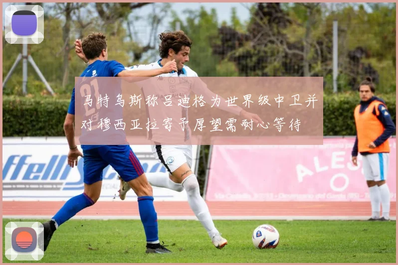 马特乌斯称吕迪格为世界级中卫并对穆西亚拉寄予厚望需耐心等待