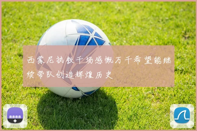 西蒙尼执教千场感慨万千希望能继续带队创造辉煌历史