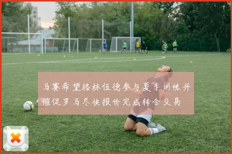 马赛希望格林伍德参与夏季训练并催促罗马尽快报价完成转会交易
