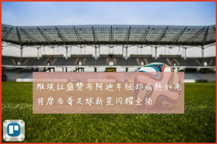 维埃拉盛赞布阿迪年轻却成熟如老将摩洛哥足球新星闪耀全场