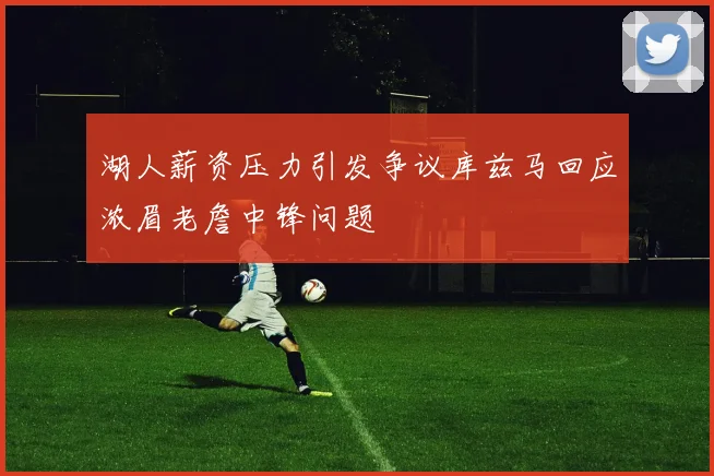 湖人薪资压力引发争议库兹马回应浓眉老詹中锋问题