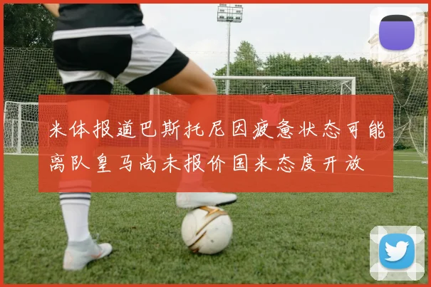 米体报道巴斯托尼因疲惫状态可能离队皇马尚未报价国米态度开放
