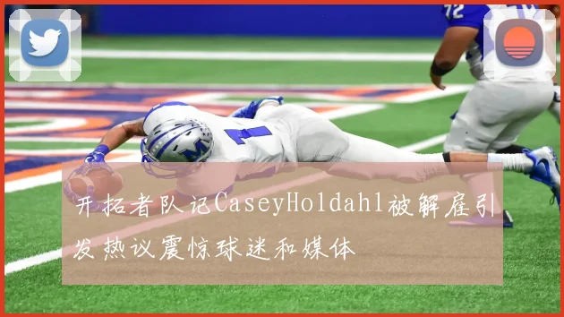 开拓者队记CaseyHoldahl被解雇引发热议震惊球迷和媒体