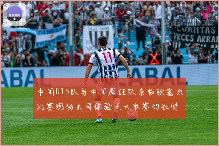中国U16队与中国犀旺队亲临欧塞尔比赛现场共同体验五大联赛的独特魅力