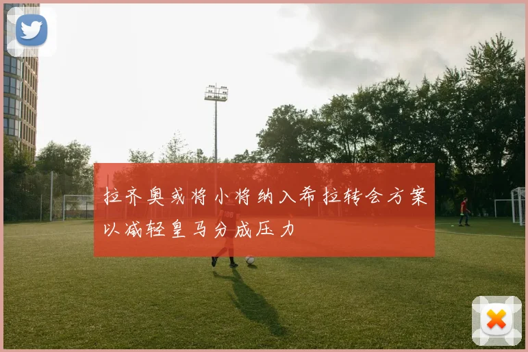 拉齐奥或将小将纳入希拉转会方案以减轻皇马分成压力