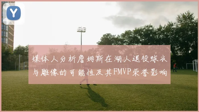 媒体人分析詹姆斯在湖人退役球衣与雕像的可能性及其FMVP荣誉影响