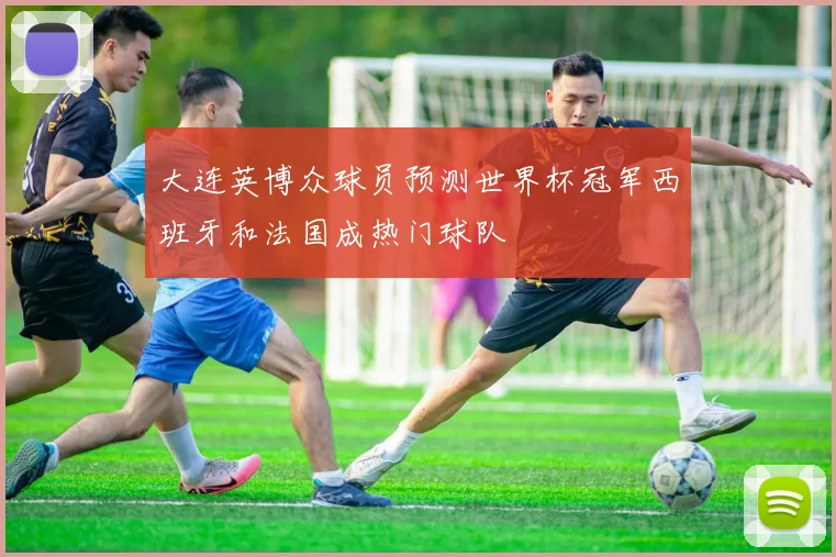 大连英博众球员预测世界杯冠军西班牙和法国成热门球队