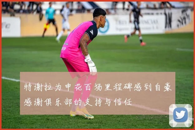 特谢拉为申花百场里程碑感到自豪感谢俱乐部的支持与信任