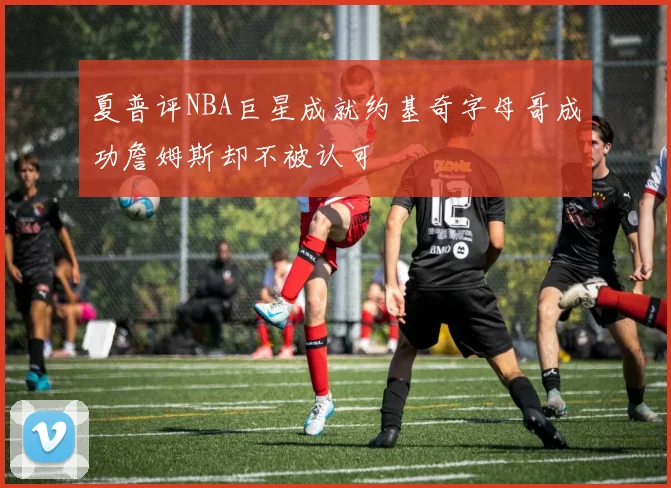 夏普评NBA巨星成就约基奇字母哥成功詹姆斯却不被认可