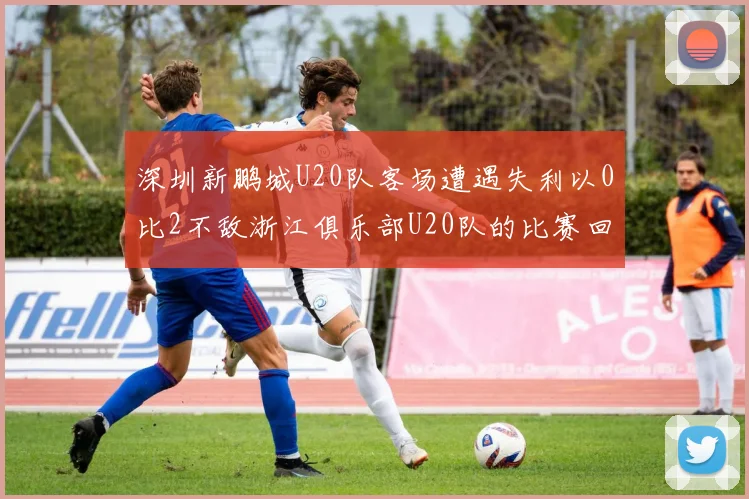 深圳新鹏城U20队客场遭遇失利以0比2不敌浙江俱乐部U20队的比赛回顾