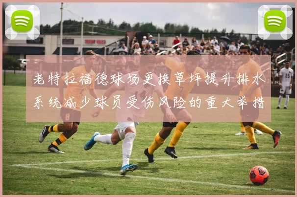 老特拉福德球场更换草坪提升排水系统减少球员受伤风险的重大举措