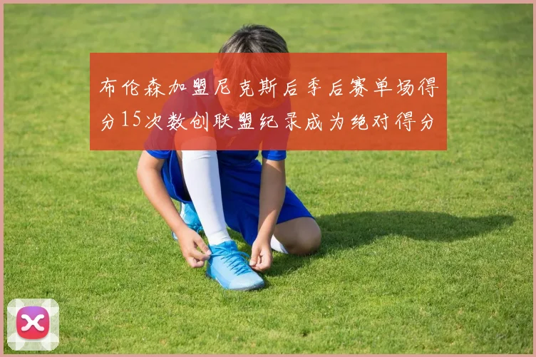 布伦森加盟尼克斯后季后赛单场得分15次数创联盟纪录成为绝对得分王