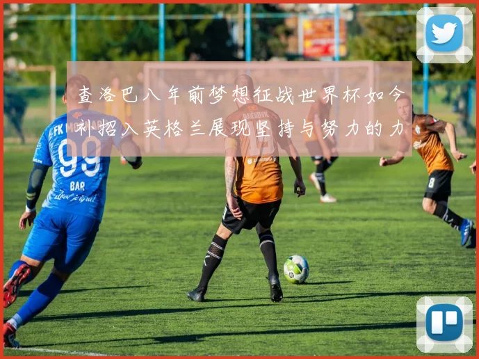 查洛巴八年前梦想征战世界杯如今补招入英格兰展现坚持与努力的力量