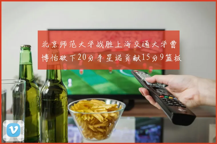 北京师范大学战胜上海交通大学曹博怡砍下20分李星诺贡献15分9篮板马天雨表现出色
