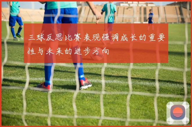 三球反思比赛表现强调成长的重要性与未来的进步方向