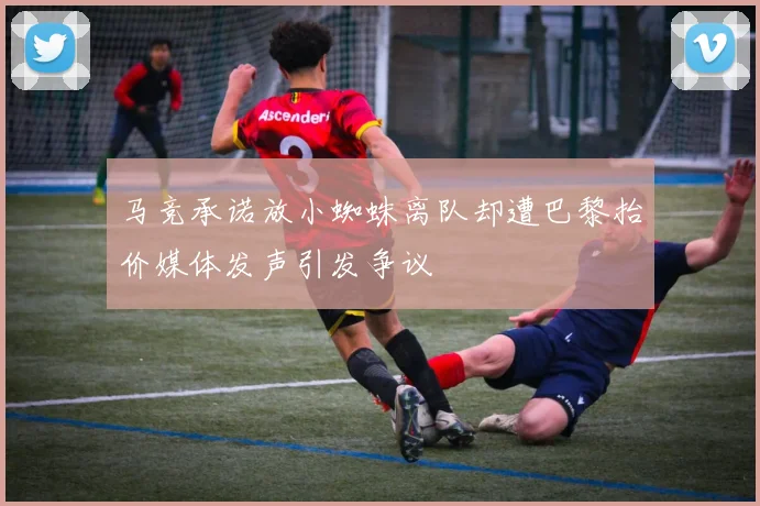 马竞承诺放小蜘蛛离队却遭巴黎抬价媒体发声引发争议