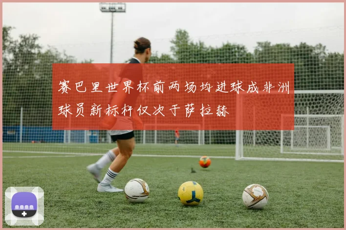 赛巴里世界杯前两场均进球成非洲球员新标杆仅次于萨拉赫