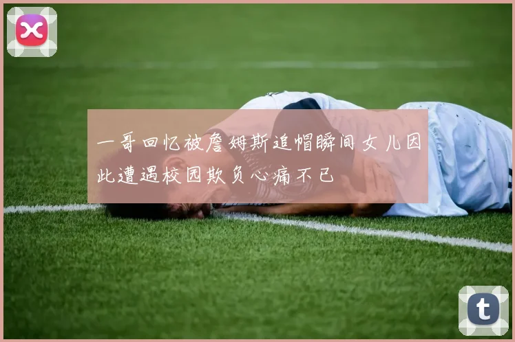一哥回忆被詹姆斯追帽瞬间女儿因此遭遇校园欺负心痛不已