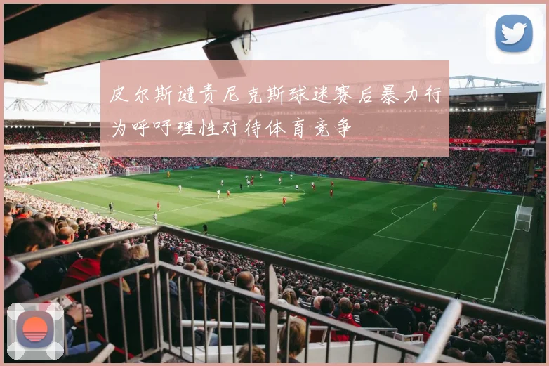 皮尔斯谴责尼克斯球迷赛后暴力行为呼吁理性对待体育竞争