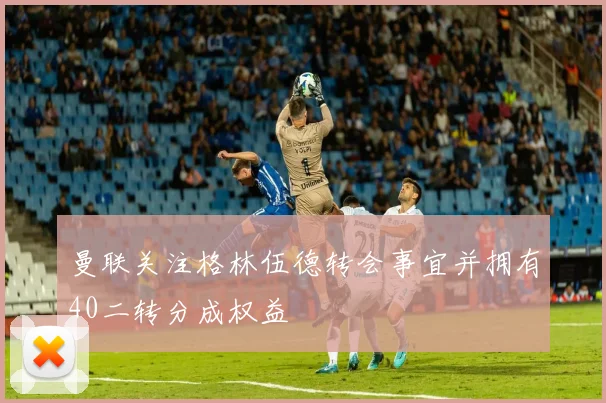 曼联关注格林伍德转会事宜并拥有40二转分成权益